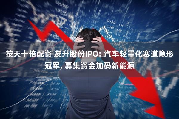 按天十倍配资 友升股份IPO: 汽车轻量化赛道隐形冠军, 募集资金加码新能源
