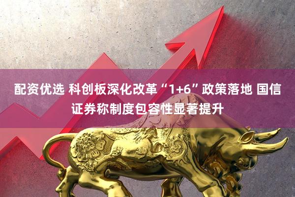 配资优选 科创板深化改革“1+6”政策落地 国信证券称制度包容性显著提升
