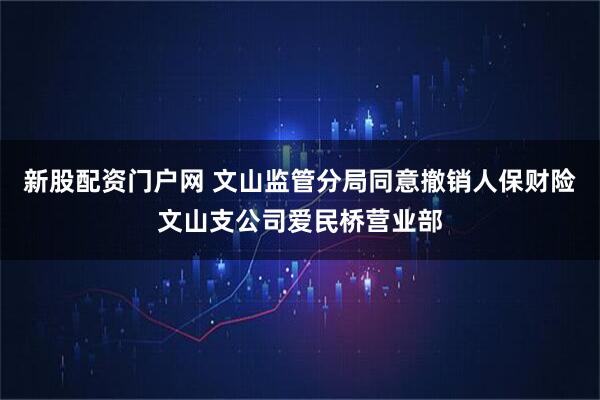 新股配资门户网 文山监管分局同意撤销人保财险文山支公司爱民桥营业部