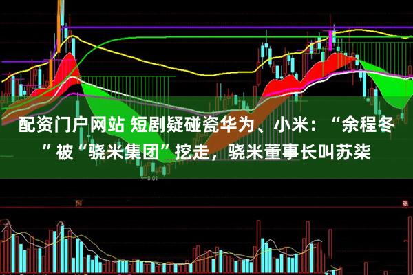 配资门户网站 短剧疑碰瓷华为、小米：“余程冬”被“骁米集团”挖走，骁米董事长叫苏柒