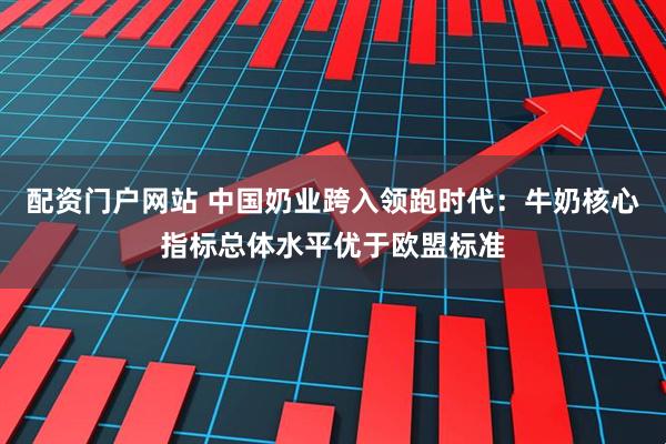 配资门户网站 中国奶业跨入领跑时代:牛奶核心指标总体水平优于欧盟标准