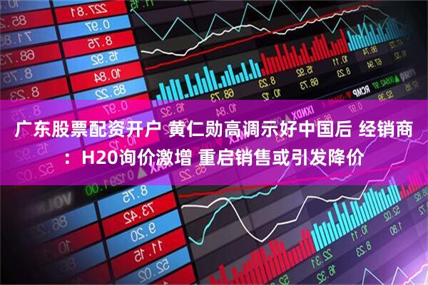 广东股票配资开户 黄仁勋高调示好中国后 经销商：H20询价激增 重启销售或引发降价