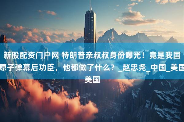 新股配资门户网 特朗普亲叔叔身份曝光！竟是我国原子弹幕后功臣，他都做了什么？_赵忠尧_中国_美国