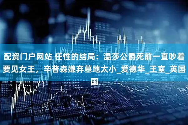 配资门户网站 任性的结局：温莎公爵死前一直吵着要见女王，辛普森嫌弃墓地太小_爱德华_王室_英国