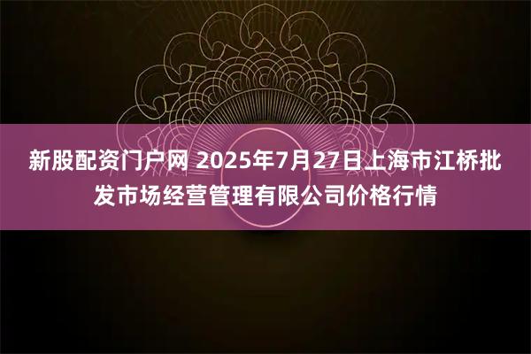 新股配资门户网 2025年7月27日上海市江桥批发市场经营管理有限公司价格行情
