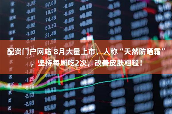 配资门户网站 8月大量上市，人称“天然防晒霜”，坚持每周吃2次，改善皮肤粗糙！