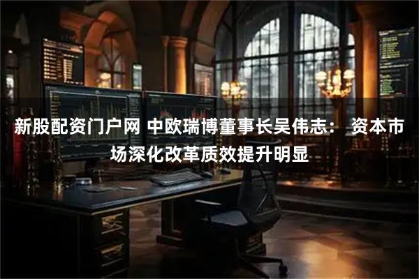 新股配资门户网 中欧瑞博董事长吴伟志： 资本市场深化改革质效提升明显