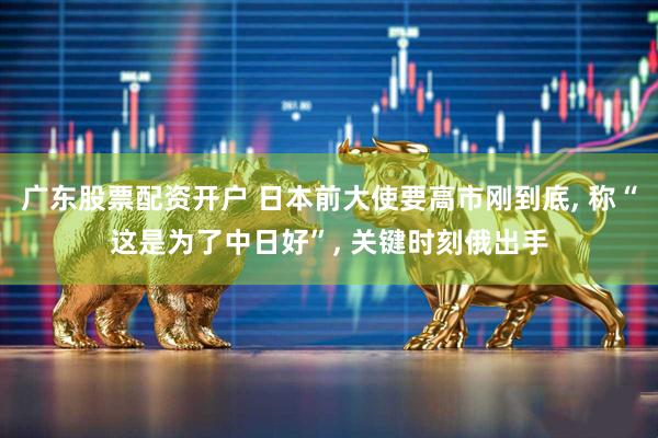 广东股票配资开户 日本前大使要高市刚到底, 称“这是为了中日好”, 关键时刻俄出手