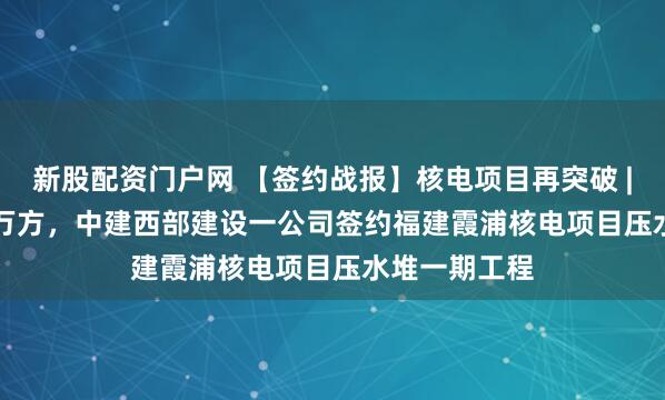 新股配资门户网 【签约战报】核电项目再突破 | 独供189.3万方，中建西部建设一公司签约福建霞浦核电项目压水堆一期工程