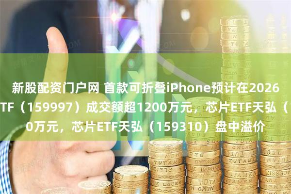 新股配资门户网 首款可折叠iPhone预计在2026年秋季发布，电子ETF（159997）成交额超1200万元，芯片ETF天弘（159310）盘中溢价
