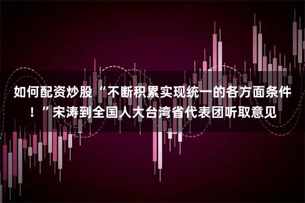 如何配资炒股 “不断积累实现统一的各方面条件！”宋涛到全国人大台湾省代表团听取意见