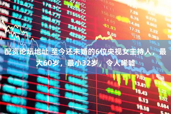 配资论坛地址 至今还未婚的6位央视女主持人，最大60岁，最小32岁，令人唏嘘