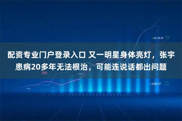 配资专业门户登录入口 又一明星身体亮灯，张宇患病20多年无法根治，可能连说话都出问题