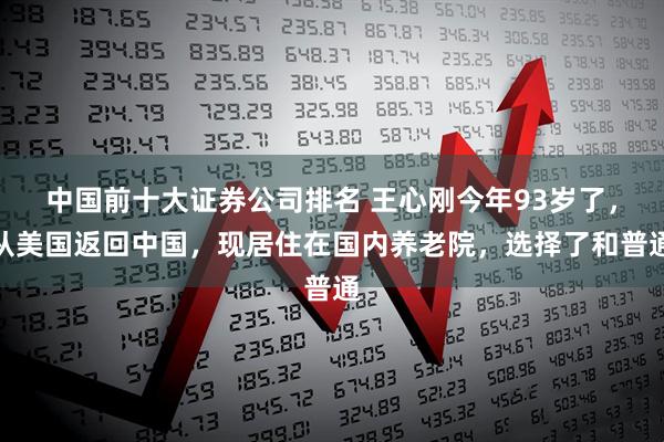 中国前十大证券公司排名 王心刚今年93岁了，从美国返回中国，现居住在国内养老院，选择了和普通