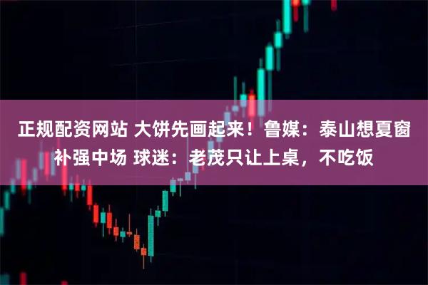 正规配资网站 大饼先画起来！鲁媒：泰山想夏窗补强中场 球迷：老茂只让上桌，不吃饭