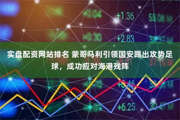 实盘配资网站排名 蒙哥马利引领国安踢出攻势足球，成功应对海港残阵