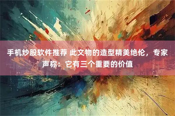手机炒股软件推荐 此文物的造型精美绝伦，专家声称：它有三个重要的价值