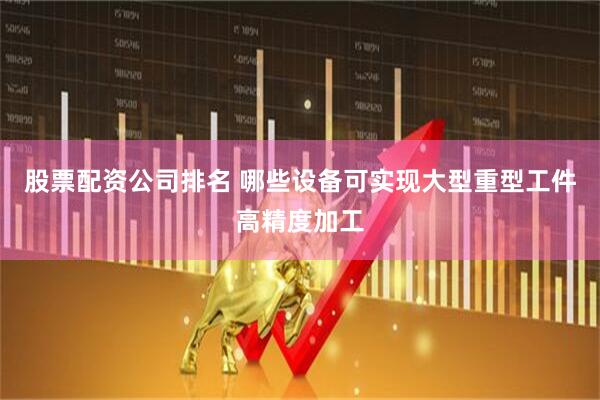 股票配资公司排名 哪些设备可实现大型重型工件高精度加工