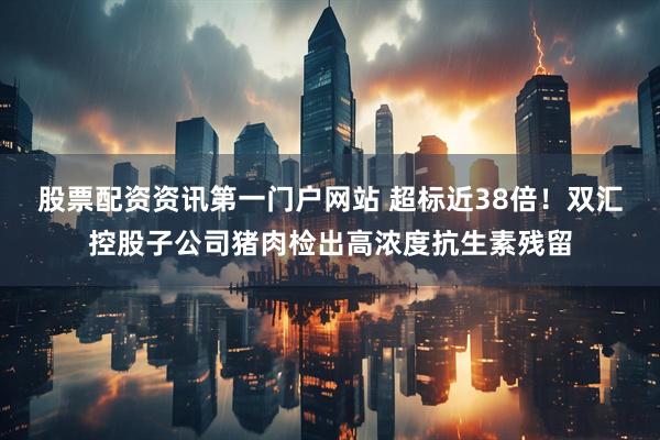 股票配资资讯第一门户网站 超标近38倍！双汇控股子公司猪肉检出高浓度抗生素残留