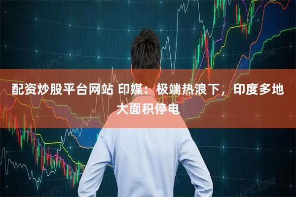 配资炒股平台网站 印媒：极端热浪下，印度多地大面积停电